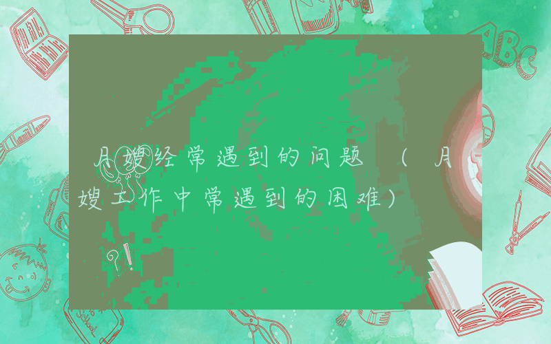 月嫂经常遇到的问题 (月嫂工作中常遇到的困难)